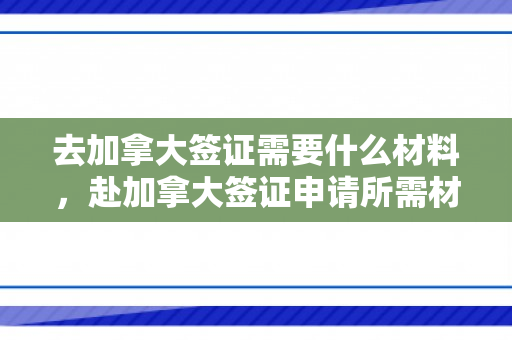 去加拿大签证需要什么材料，赴加拿大签证申请所需材料详解
