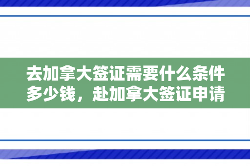 去加拿大签证需要什么条件多少钱，赴加拿大签证申请条件及费用详解