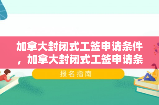加拿大封闭式工签申请条件，加拿大封闭式工签申请条件详解