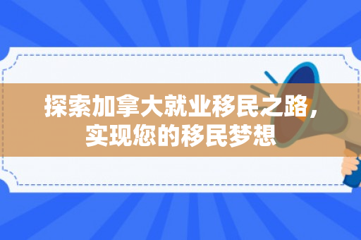 探索加拿大就业移民之路，实现您的移民梦想