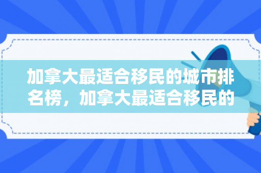 加拿大最适合移民的城市排名榜，加拿大最适合移民的城市排名榜