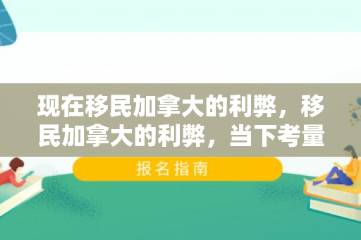 现在移民加拿大的利弊，移民加拿大的利弊，当下考量与深度分析