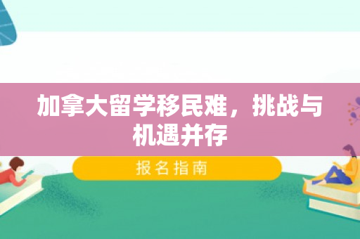 加拿大留学移民难，挑战与机遇并存