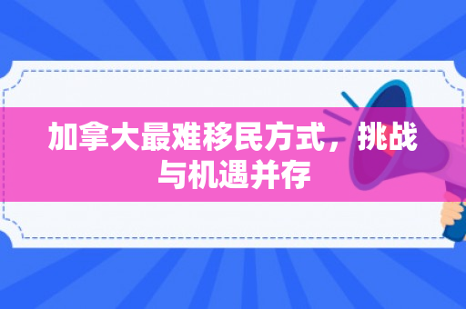 加拿大最难移民方式，挑战与机遇并存