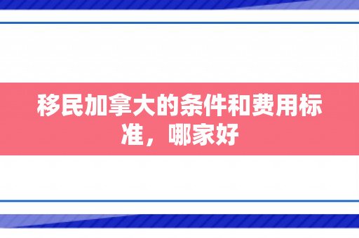 移民加拿大的条件和费用标准，哪家好