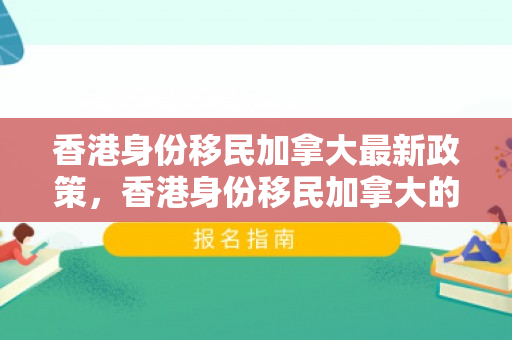 香港身份移民加拿大最新政策，香港身份移民加拿大的最新政策解读