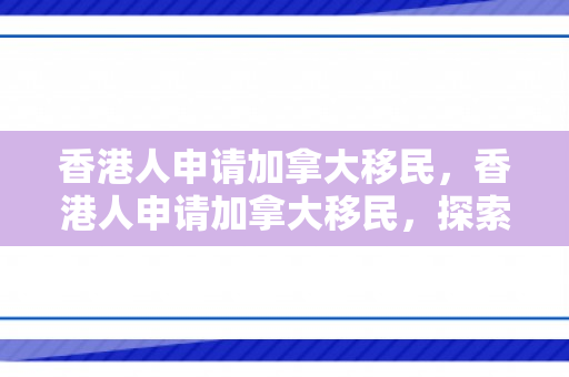 香港人申请加拿大移民，香港人申请加拿大移民，探索可能性与路径