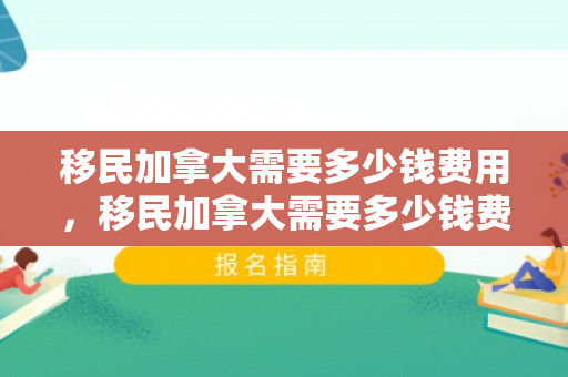 移民加拿大需要多少钱费用，移民加拿大需要多少钱费用