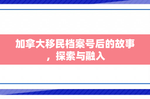 加拿大移民档案号后的故事，探索与融入