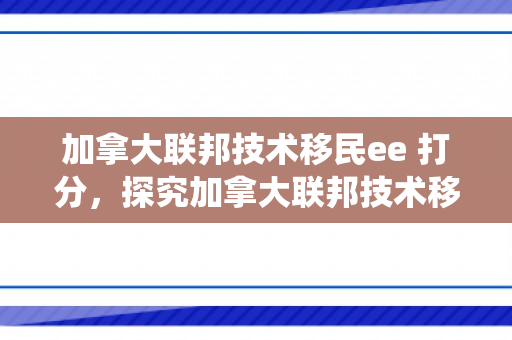 加拿大联邦技术移民ee 打分，探究加拿大联邦技术移民EE打分系统