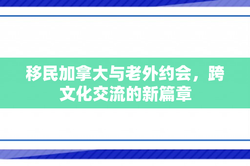 移民加拿大与老外约会，跨文化交流的新篇章