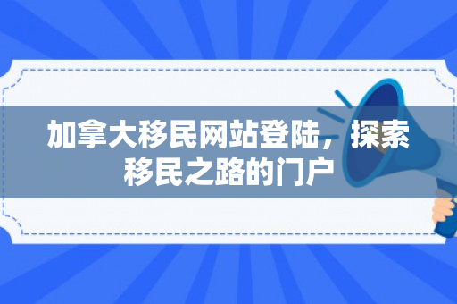 加拿大移民网站登陆，探索移民之路的门户