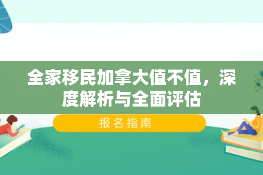 全家移民加拿大值不值，深度解析与全面评估