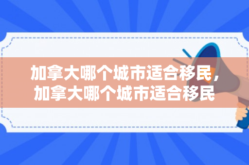 加拿大哪个城市适合移民，加拿大哪个城市适合移民