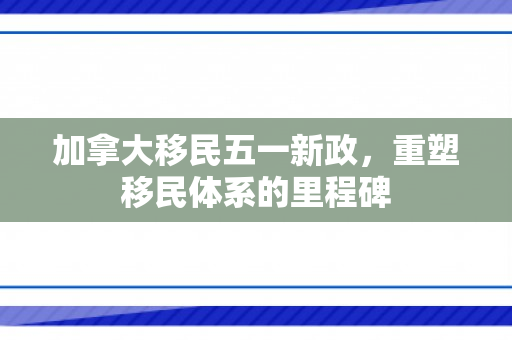加拿大移民五一新政，重塑移民体系的里程碑