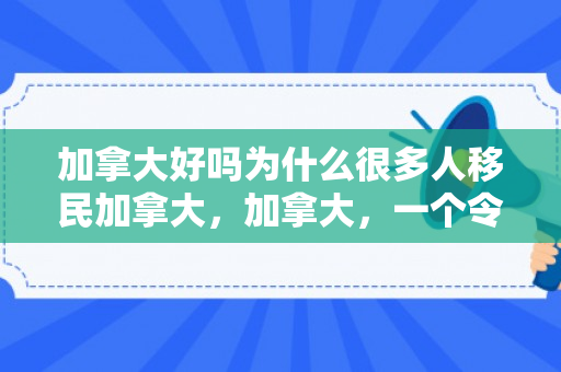 加拿大好吗为什么很多人移民加拿大，加拿大，一个令人向往的移民胜地
