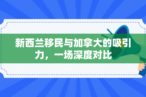 新西兰移民与加拿大的吸引力，一场深度对比
