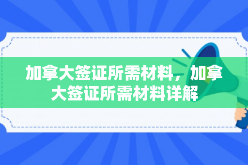加拿大签证所需材料，加拿大签证所需材料详解