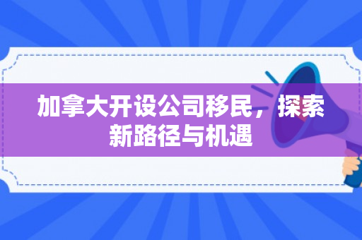 加拿大开设公司移民，探索新路径与机遇