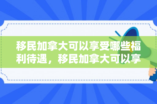 移民加拿大可以享受哪些福利待遇，移民加拿大可以享受的福利待遇概览