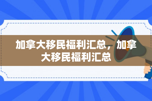 加拿大移民福利汇总，加拿大移民福利汇总