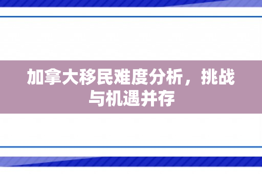 加拿大移民难度分析，挑战与机遇并存
