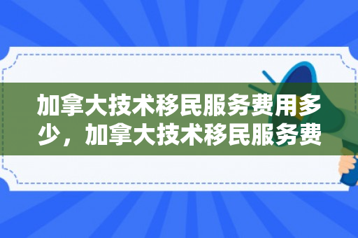 加拿大技术移民服务费用多少，加拿大技术移民服务费用详解