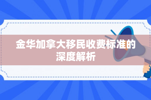 金华加拿大移民收费标准的深度解析