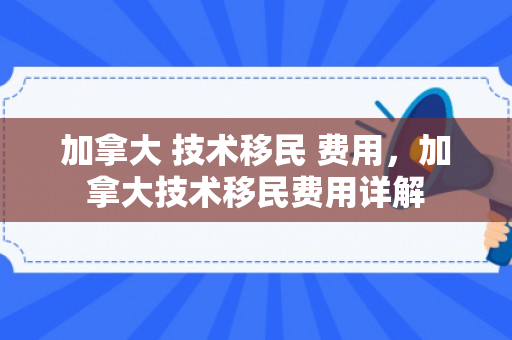 加拿大 技术移民 费用，加拿大技术移民费用详解