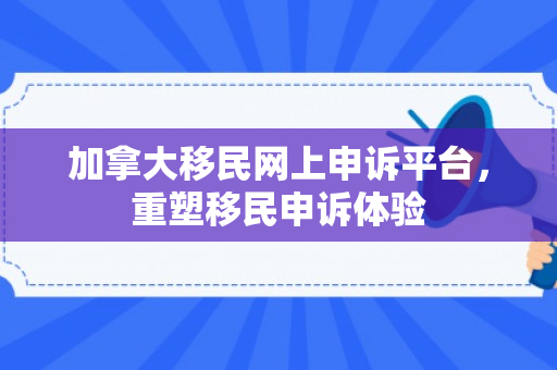 加拿大移民网上申诉平台，重塑移民申诉体验