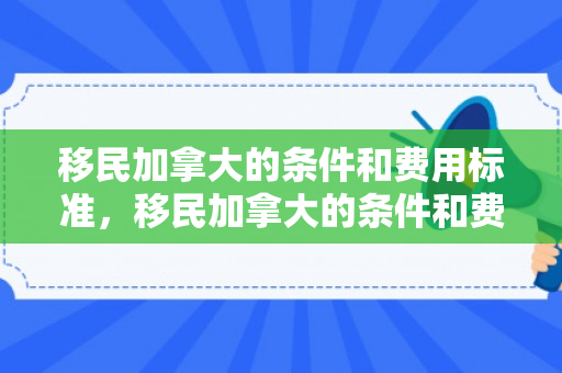 移民加拿大的条件和费用标准，移民加拿大的条件和费用标准详解