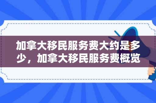 加拿大移民服务费大约是多少，加拿大移民服务费概览，究竟需要多少？