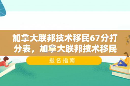加拿大联邦技术移民67分打分表，加拿大联邦技术移民67分打分表详解