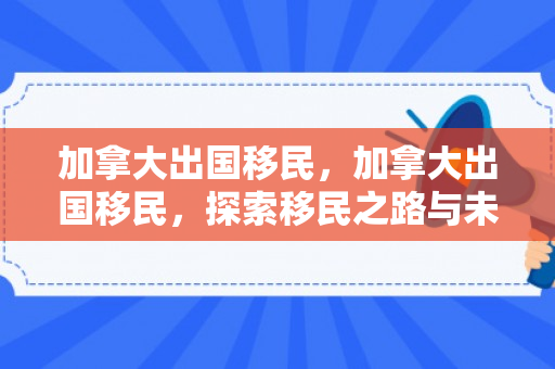 加拿大出国移民，加拿大出国移民，探索移民之路与未来机遇