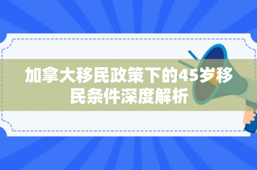 加拿大移民政策下的45岁移民条件深度解析