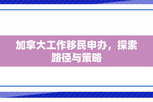 加拿大工作移民申办，探索路径与策略