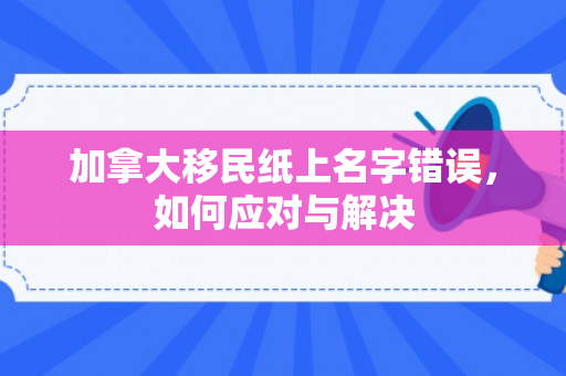加拿大移民纸上名字错误，如何应对与解决
