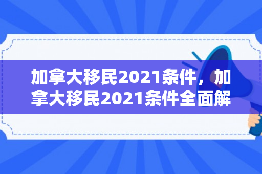 加拿大移民2021条件，加拿大移民2021条件全面解析
