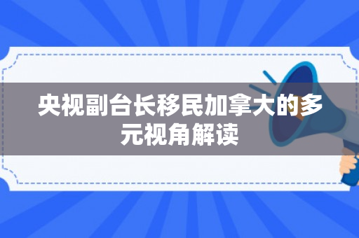 央视副台长移民加拿大的多元视角解读