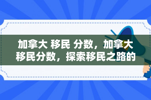 加拿大 移民 分数，加拿大移民分数，探索移民之路的关键要素