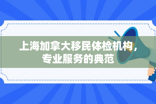 上海加拿大移民体检机构，专业服务的典范