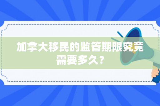 加拿大移民的监管期限究竟需要多久？