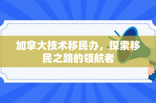 加拿大技术移民办，探索移民之路的领航者