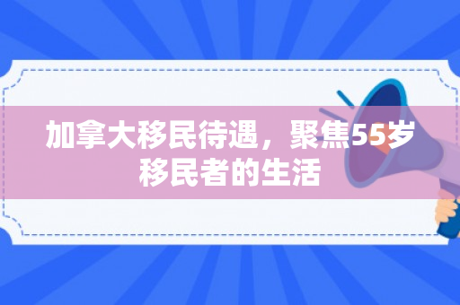 加拿大移民待遇，聚焦55岁移民者的生活