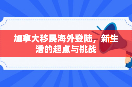 加拿大移民海外登陆，新生活的起点与挑战