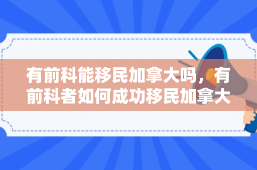 有前科能移民加拿大吗，有前科者如何成功移民加拿大