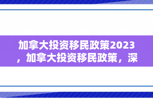 加拿大投资移民政策2023，加拿大投资移民政策，深度解读与前景展望