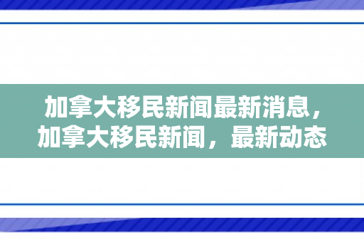 加拿大移民新闻最新消息，加拿大移民新闻，最新动态与未来展望