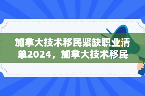 加拿大技术移民紧缺职业清单2024，加拿大技术移民紧缺职业清单及其影响