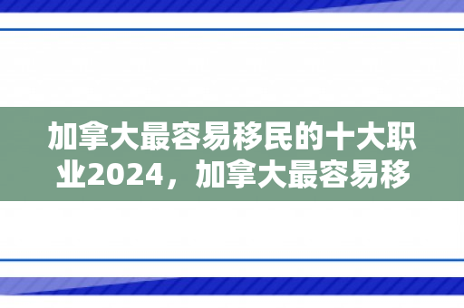 加拿大最容易移民的十大职业2024，加拿大最容易移民的十大职业